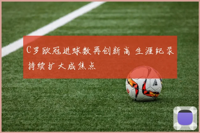 C罗欧冠进球数再创新高 生涯纪录持续扩大成焦点